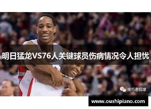 明日猛龙VS76人关键球员伤病情况令人担忧